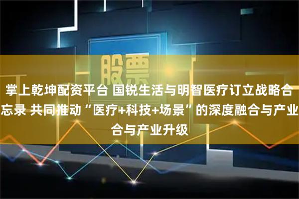 掌上乾坤配资平台 国锐生活与明智医疗订立战略合作备忘录 共同推动“医疗+科技+场景”的深度融合与产业升级
