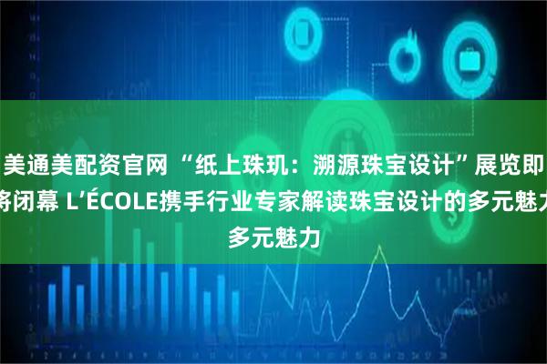 美通美配资官网 “纸上珠玑：溯源珠宝设计”展览即将闭幕 L’ÉCOLE携手行业专家解读珠宝设计的多元魅力