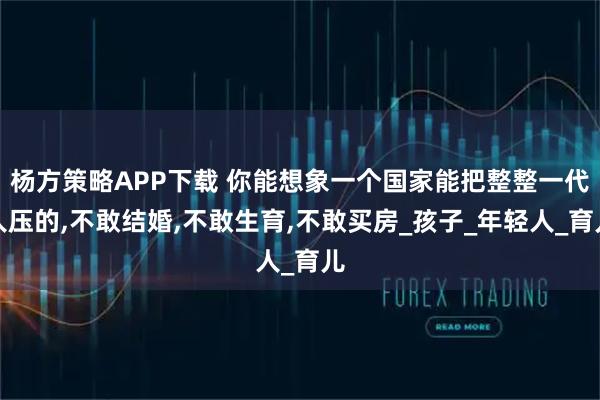杨方策略APP下载 你能想象一个国家能把整整一代人压的,不敢结婚,不敢生育,不敢买房_孩子_年轻人_育儿