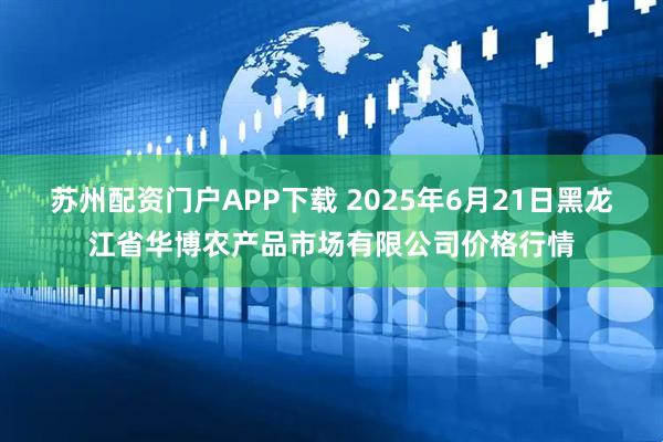 苏州配资门户APP下载 2025年6月21日黑龙江省华博农产品市场有限公司价格行情