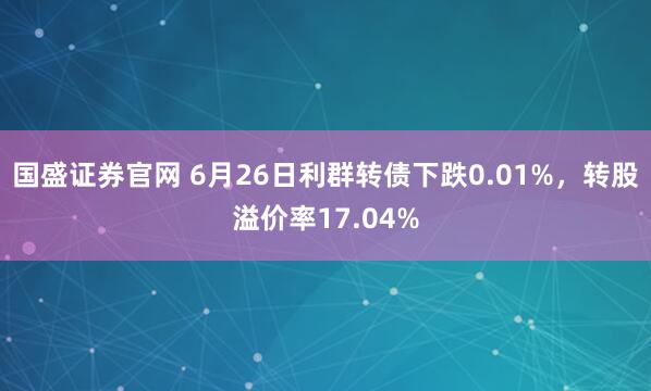 国盛证券官网 6月26日利群转债下跌0.01%，转股溢价率17.04%