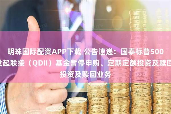 明珠国际配资APP下载 公告速递：国泰标普500ETF发起联接（QDII）基金暂停申购、定期定额投资及赎回业务