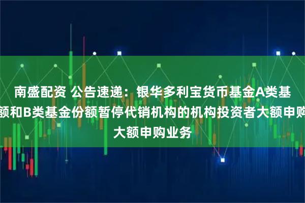 南盛配资 公告速递：银华多利宝货币基金A类基金份额和B类基金份额暂停代销机构的机构投资者大额申购业务
