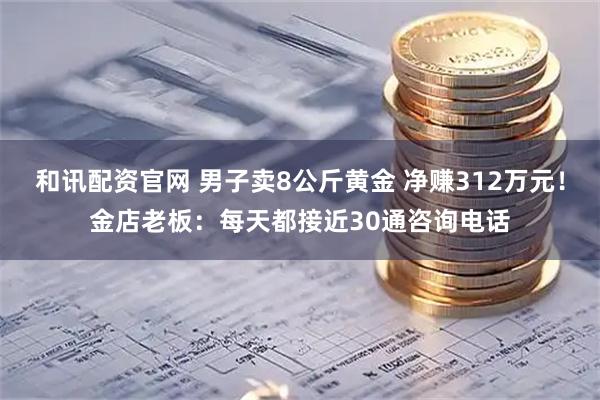 和讯配资官网 男子卖8公斤黄金 净赚312万元！金店老板：每天都接近30通咨询电话