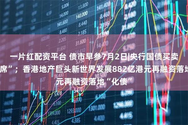 一片红配资平台 债市早参7月2日|央行国债买卖公告“缺席”；香港地产巨头新世界发展882亿港元再融资落地“化债”