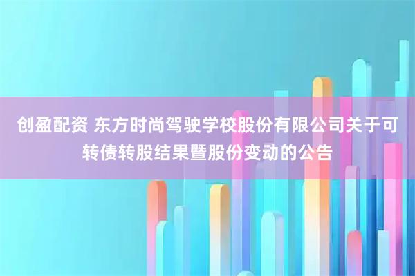 创盈配资 东方时尚驾驶学校股份有限公司关于可转债转股结果暨股份变动的公告