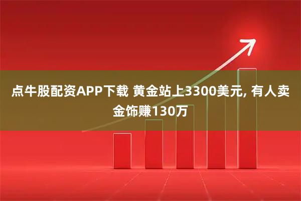 点牛股配资APP下载 黄金站上3300美元, 有人卖金饰赚130万