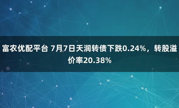 富农优配平台 7月7日天润转债下跌0.24%，转股溢价率20.38%