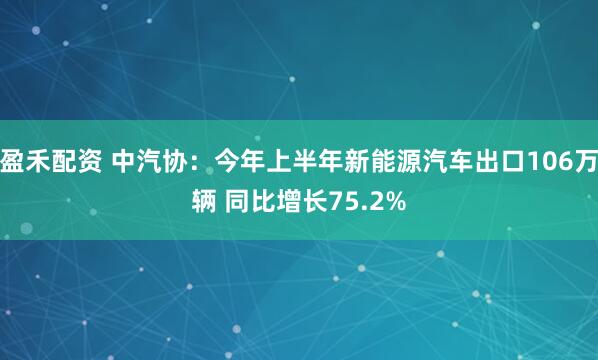 盈禾配资 中汽协：今年上半年新能源汽车出口106万辆 同比增长75.2%