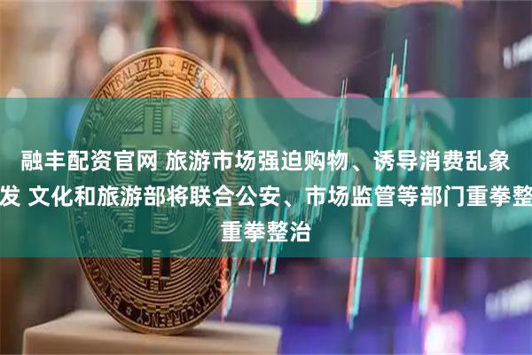 融丰配资官网 旅游市场强迫购物、诱导消费乱象频发 文化和旅游部将联合公安、市场监管等部门重拳整治