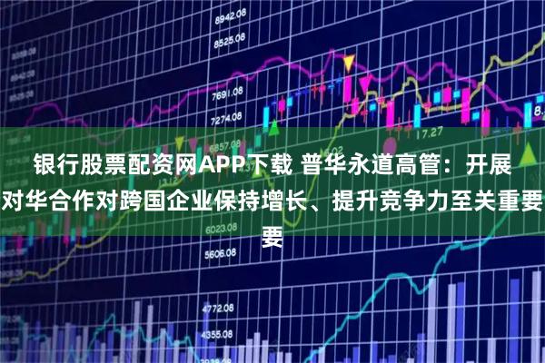 银行股票配资网APP下载 普华永道高管：开展对华合作对跨国企业保持增长、提升竞争力至关重要