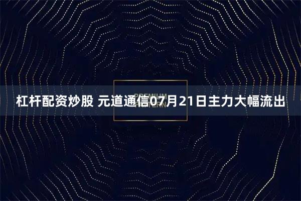 杠杆配资炒股 元道通信07月21日主力大幅流出