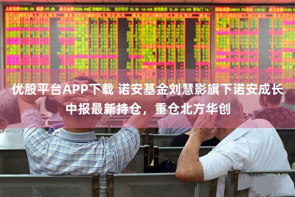 优股平台APP下载 诺安基金刘慧影旗下诺安成长中报最新持仓，重仓北方华创