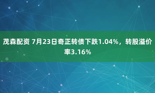 茂森配资 7月23日奇正转债下跌1.04%，转股溢价率3.16%