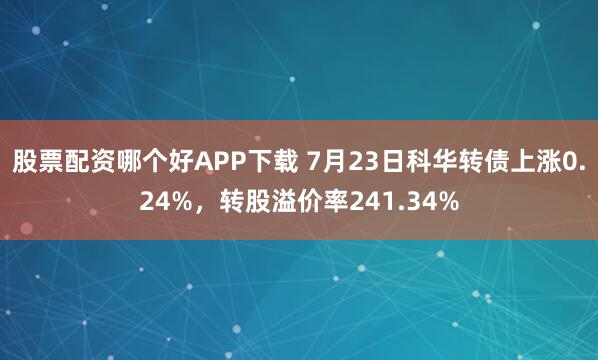 股票配资哪个好APP下载 7月23日科华转债上涨0.24%，转股溢价率241.34%
