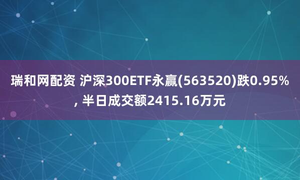 瑞和网配资 沪深300ETF永赢(563520)跌0.95%, 半日成交额2415.16万元