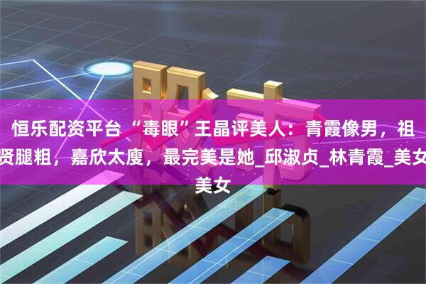 恒乐配资平台 “毒眼”王晶评美人：青霞像男，祖贤腿粗，嘉欣太廋，最完美是她_邱淑贞_林青霞_美女