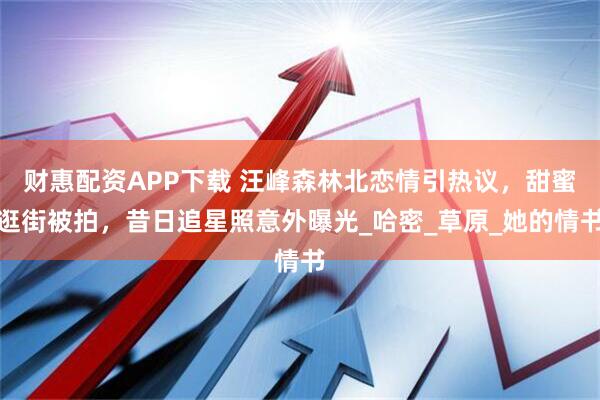 财惠配资APP下载 汪峰森林北恋情引热议，甜蜜逛街被拍，昔日追星照意外曝光_哈密_草原_她的情书