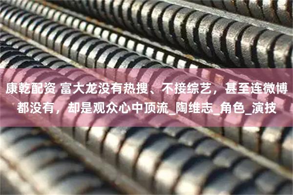 康乾配资 富大龙没有热搜、不接综艺，甚至连微博都没有，却是观众心中顶流_陶维志_角色_演技