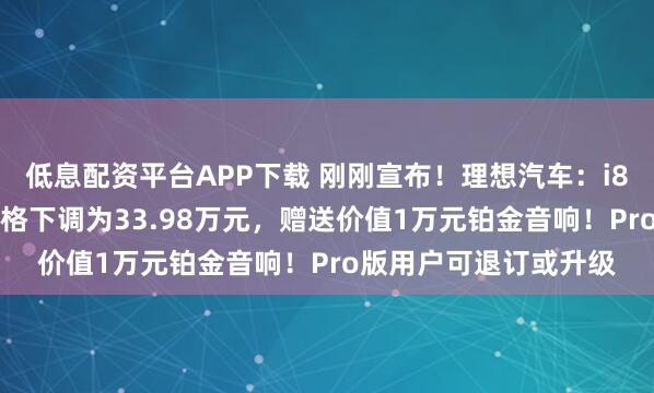 低息配资平台APP下载 刚刚宣布！理想汽车：i8统一版本为Max，价格下调为33.98万元，赠送价值1万元铂金音响！Pro版用户可退订或升级