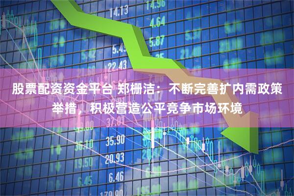 股票配资资金平台 郑栅洁：不断完善扩内需政策举措，积极营造公平竞争市场环境