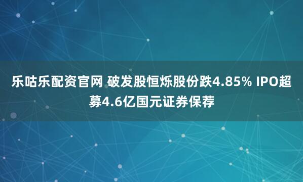 乐咕乐配资官网 破发股恒烁股份跌4.85% IPO超募4.6亿国元证券保荐