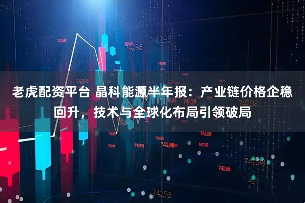 老虎配资平台 晶科能源半年报：产业链价格企稳回升，技术与全球化布局引领破局
