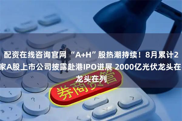 配资在线咨询官网 “A+H”股热潮持续！8月累计28家A股上市公司披露赴港IPO进展 2000亿光伏龙头在列