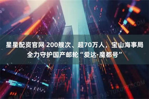星星配资官网 200艘次、超70万人，宝山海事局全力守护国产邮轮“爱达·魔都号”