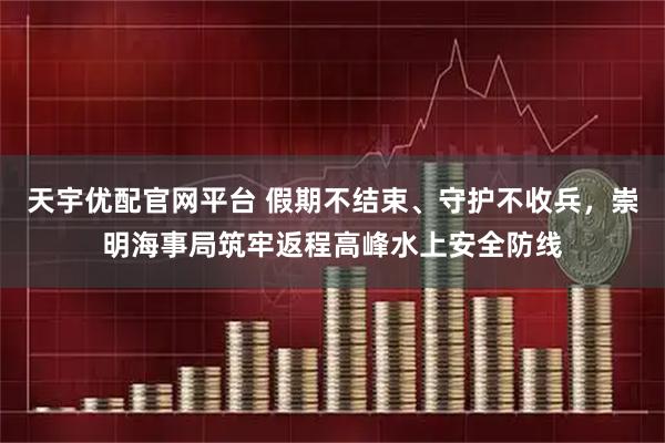 天宇优配官网平台 假期不结束、守护不收兵，崇明海事局筑牢返程高峰水上安全防线