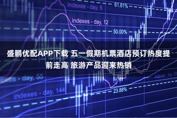 盛鹏优配APP下载 五一假期机票酒店预订热度提前走高 旅游产品迎来热销