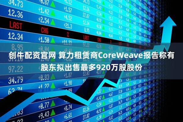 创牛配资官网 算力租赁商CoreWeave报告称有股东拟出售最多920万股股份