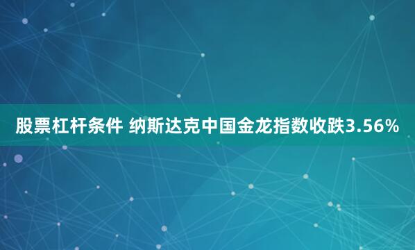 股票杠杆条件 纳斯达克中国金龙指数收跌3.56%